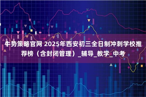 牛势策略官网 2025年西安初三全日制冲刺学校推荐榜（含封闭管理）_辅导_教学_中考