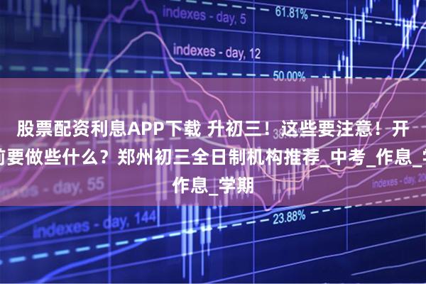 股票配资利息APP下载 升初三！这些要注意！开学前要做些什么？郑州初三全日制机构推荐_中考_作息_学期