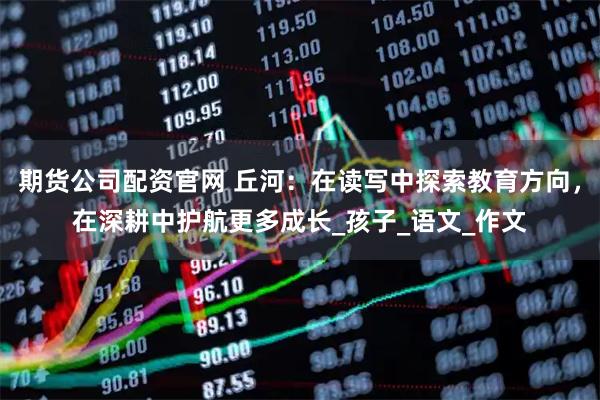 期货公司配资官网 丘河：在读写中探索教育方向，在深耕中护航更多成长_孩子_语文_作文