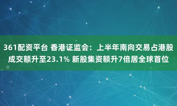 361配资平台 香港证监会：上半年南向交易占港股成交额升至23.1% 新股集资额升7倍居全球首位