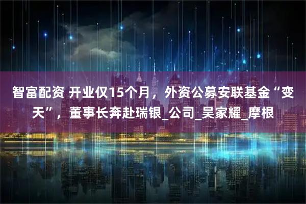 智富配资 开业仅15个月，外资公募安联基金“变天”，董事长奔赴瑞银_公司_吴家耀_摩根