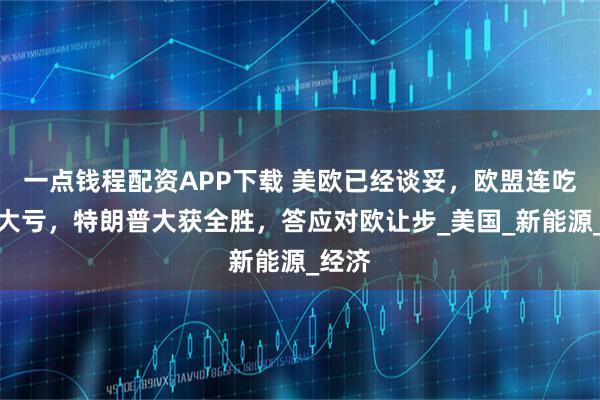 一点钱程配资APP下载 美欧已经谈妥，欧盟连吃三个大亏，特朗普大获全胜，答应对欧让步_美国_新能源_经济