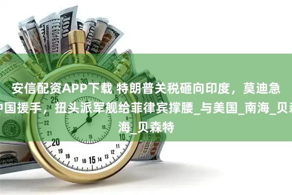 安信配资APP下载 特朗普关税砸向印度，莫迪急需中国援手，扭头派军舰给菲律宾撑腰_与美国_南海_贝森特