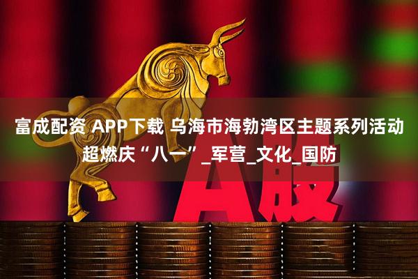 富成配资 APP下载 乌海市海勃湾区主题系列活动超燃庆“八一”_军营_文化_国防