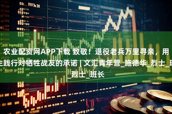 农业配资网APP下载 致敬！退役老兵万里寻亲，用余生践行对牺牲战友的承诺 | 文汇青年营_施德华_烈士_班长