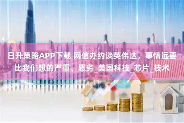 日升策略APP下载 网信办约谈英伟达，事情远要比我们想的严重、恶劣_美国科技_芯片_技术