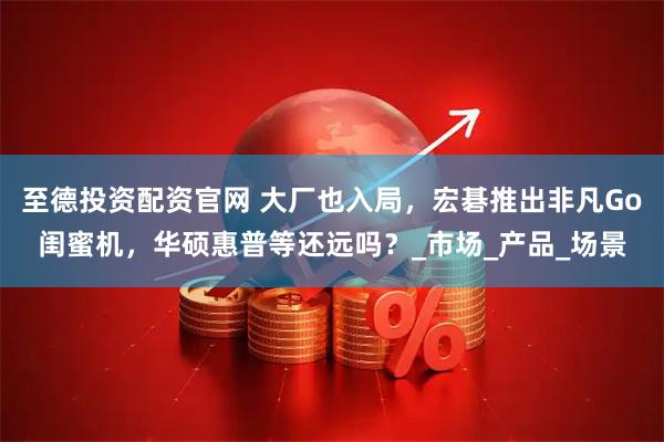 至德投资配资官网 大厂也入局，宏碁推出非凡Go闺蜜机，华硕惠普等还远吗？_市场_产品_场景