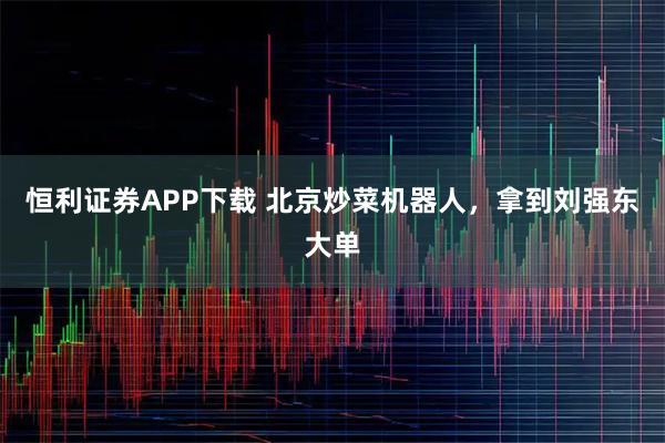 恒利证券APP下载 北京炒菜机器人，拿到刘强东大单