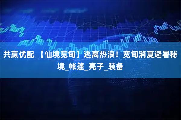 共赢优配 【仙境宽甸】逃离热浪！宽甸消夏避暑秘境_帐篷_亮子_装备