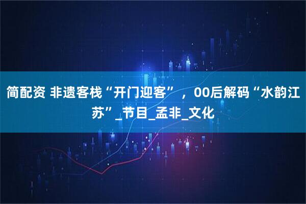 简配资 非遗客栈“开门迎客” ，00后解码“水韵江苏”_节目_孟非_文化