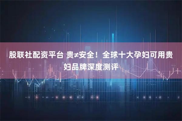 股联社配资平台 贵≠安全！全球十大孕妇可用贵妇品牌深度测评