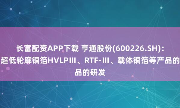 长富配资APP下载 亨通股份(600226.SH)：布局超低轮廓铜箔HVLPⅢ、RTF-Ⅲ、载体铜箔等产品的研发