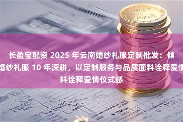 长盈宝配资 2025 年云南婚纱礼服定制批发：倾城之恋婚纱礼服 10 年深耕，以定制服务与品质面料诠释爱情仪式感