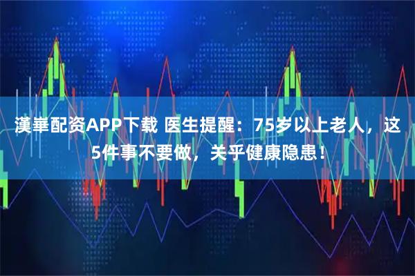 漢崋配资APP下载 医生提醒:75岁以上老人,这5件事不要做,关乎健康隐患!