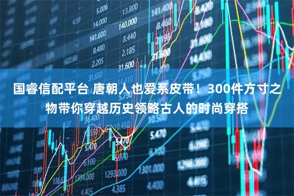 国睿信配平台 唐朝人也爱系皮带!300件方寸之物带你穿越历史领略古人的时尚穿搭