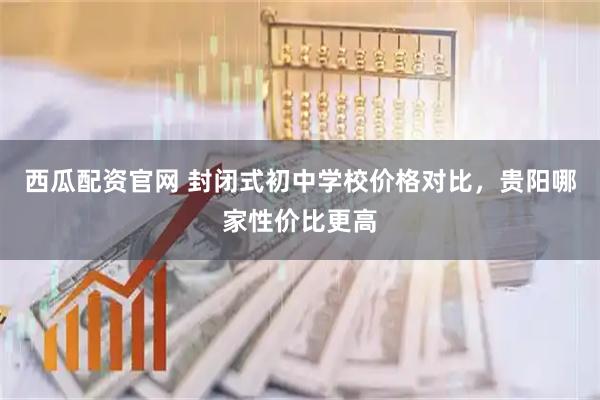 西瓜配资官网 封闭式初中学校价格对比,贵阳哪家性价比更高