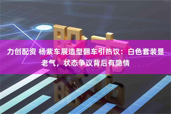 力创配资 杨紫车展造型翻车引热议：白色套装显老气，状态争议背后有隐情