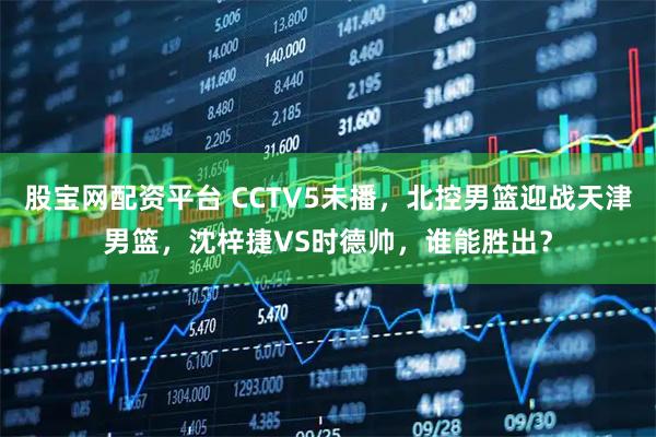 股宝网配资平台 CCTV5未播,北控男篮迎战天津男篮,沈梓捷VS时德帅,谁能胜出?