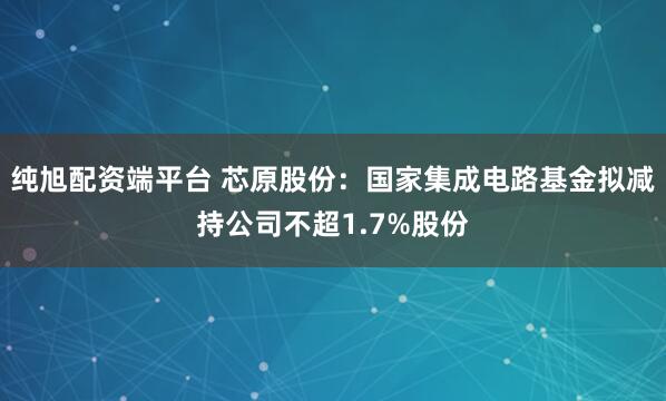 纯旭配资端平台 芯原股份：国家集成电路基金拟减持公司不超1.7%股份
