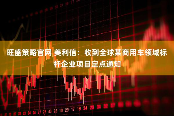 旺盛策略官网 美利信：收到全球某商用车领域标杆企业项目定点通知