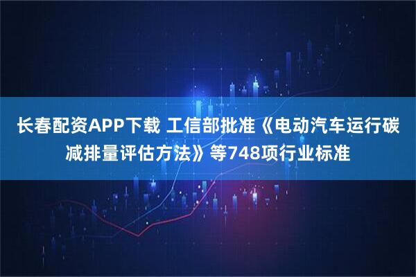 长春配资APP下载 工信部批准《电动汽车运行碳减排量评估方法》等748项行业标准
