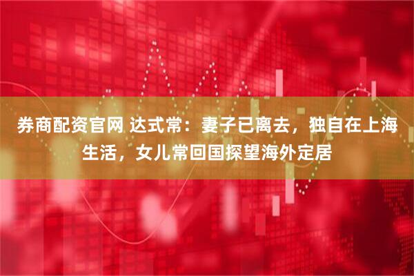 券商配资官网 达式常：妻子已离去，独自在上海生活，女儿常回国探望海外定居