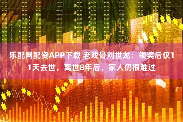 乐配网配资APP下载 老戏骨刘世龙：领奖后仅11天去世，离世8年后，家人仍很难过