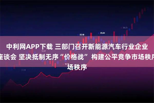 中利网APP下载 三部门召开新能源汽车行业企业座谈会 坚决抵制无序“价格战” 构建公平竞争市场秩序