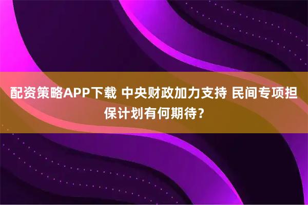 配资策略APP下载 中央财政加力支持 民间专项担保计划有何期待？
