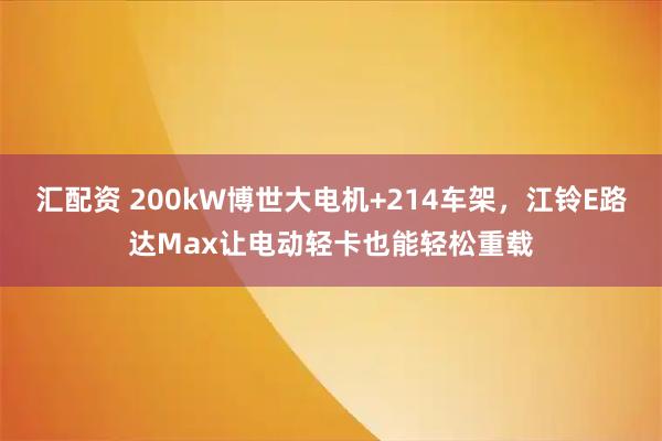 汇配资 200kW博世大电机+214车架，江铃E路达Max让电动轻卡也能轻松重载