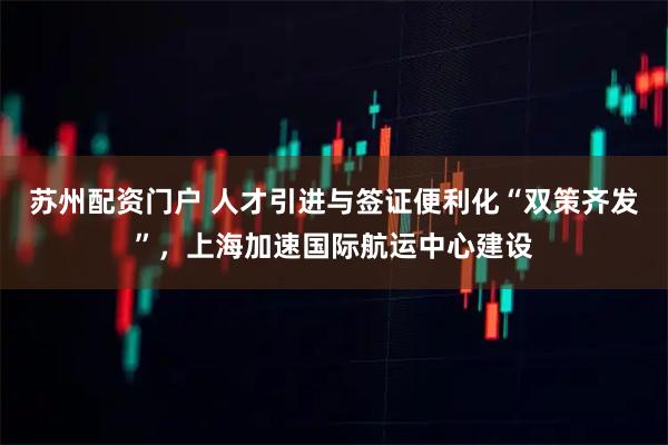 苏州配资门户 人才引进与签证便利化“双策齐发”，上海加速国际航运中心建设