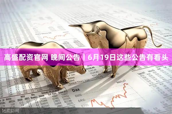 高盛配资官网 晚间公告丨6月19日这些公告有看头