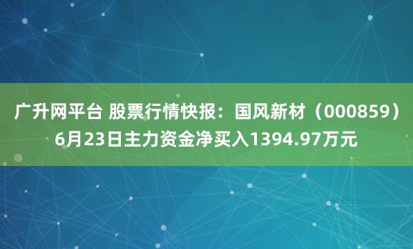 广升网平台 股票行情快报：国风新材（000859）6月23日主力资金净买入1394.97万元