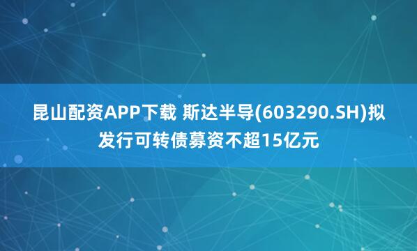 昆山配资APP下载 斯达半导(603290.SH)拟发行可转债募资不超15亿元