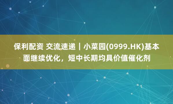 保利配资 交流速递|小菜园(0999.HK)基本面继续优化,短中长期均具价值催化剂