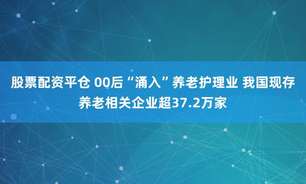 股票配资平仓 00后“涌入”养老护理业 我国现存养老相关企业超37.2万家