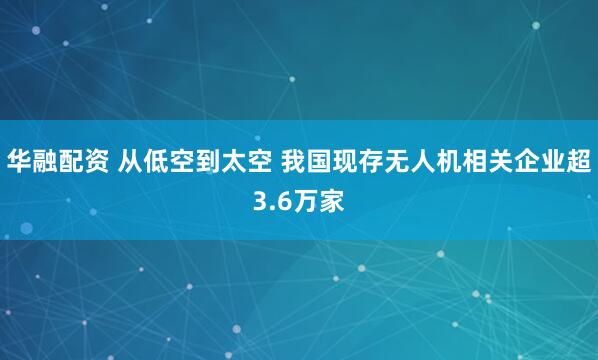 华融配资 从低空到太空 我国现存无人机相关企业超3.6万家