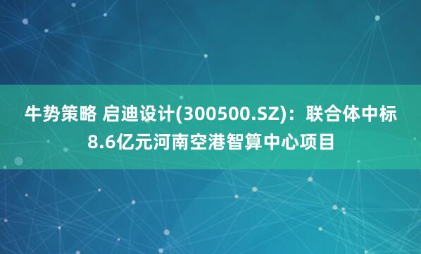 牛势策略 启迪设计(300500.SZ)：联合体中标8.6亿元河南空港智算中心项目