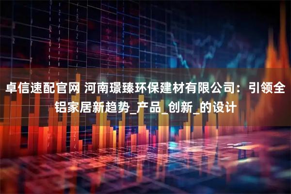 卓信速配官网 河南璟臻环保建材有限公司：引领全铝家居新趋势_产品_创新_的设计