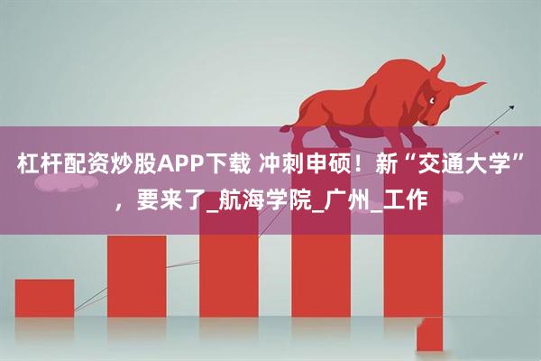 杠杆配资炒股APP下载 冲刺申硕！新“交通大学”，要来了_航海学院_广州_工作
