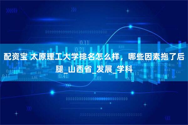 配资宝 太原理工大学排名怎么样，哪些因素拖了后腿_山西省_发展_学科