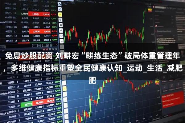 免息炒股配资 刘畊宏“畊练生态”破局体重管理年，多维健康指标重塑全民健康认知_运动_生活_减肥