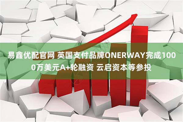 易鑫优配官网 英国支付品牌ONERWAY完成1000万美元A+轮融资 云启资本等参投