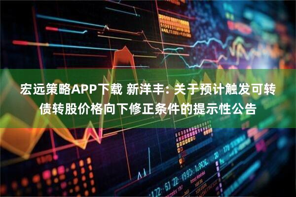 宏远策略APP下载 新洋丰: 关于预计触发可转债转股价格向下修正条件的提示性公告