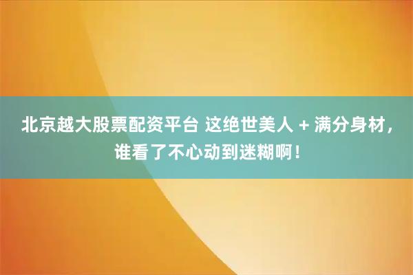 北京越大股票配资平台 这绝世美人 + 满分身材，谁看了不心动到迷糊啊！