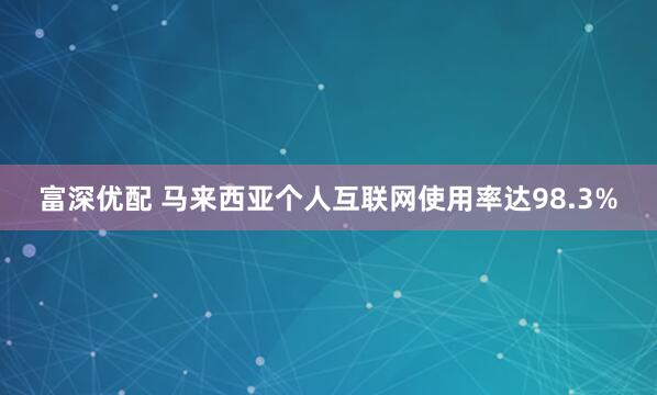 富深优配 马来西亚个人互联网使用率达98.3%