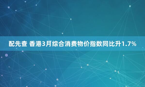 配先查 香港3月综合消费物价指数同比升1.7%
